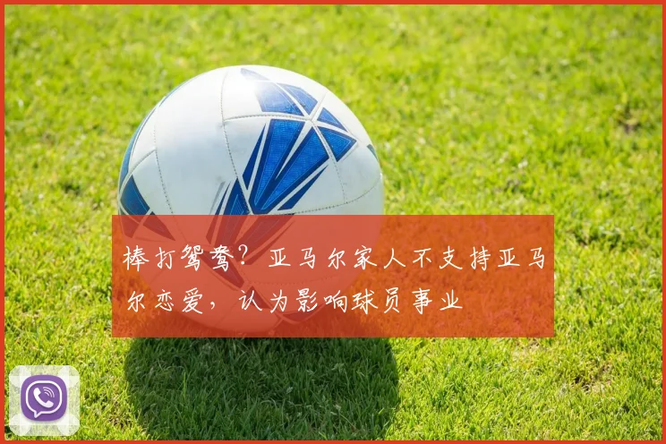 棒打鸳鸯？亚马尔家人不支持亚马尔恋爱，认为影响球员事业